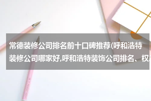 常德装修公司排名前十口碑推荐(呼和浩特装修公司哪家好,呼和浩特装饰公司排名、权威推荐)