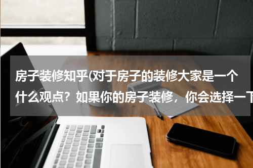 房子装修知乎(对于房子的装修大家是一个什么观点？如果你的房子装修，你会选择一下哪种方式？)