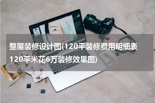 整屋装修设计图(120平装修费用明细表120平米花6万装修效果图)