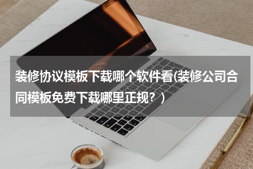 装修协议模板下载哪个软件看(装修公司合同模板免费下载哪里正规？)
