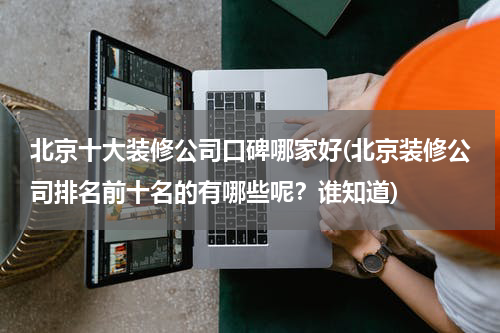 北京十大装修公司口碑哪家好(北京装修公司排名前十名的有哪些呢？谁知道)