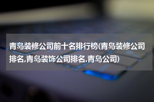 青岛装修公司前十名排行榜(青岛装修公司排名,青岛装饰公司排名,青岛公司)