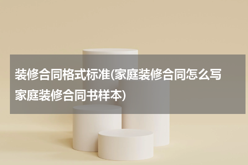 装修合同格式标准(家庭装修合同怎么写 家庭装修合同书样本)