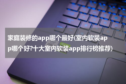 家庭装修的app哪个最好(室内软装app哪个好?十大室内软装app排行榜推荐)