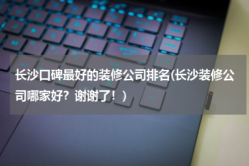 长沙口碑最好的装修公司排名(长沙装修公司哪家好？谢谢了！)
