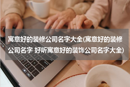 寓意好的装修公司名字大全(寓意好的装修公司名字 好听寓意好的装饰公司名字大全)