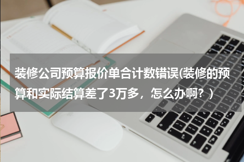 装修公司预算报价单合计数错误(装修的预算和实际结算差了3万多，怎么办啊？)
