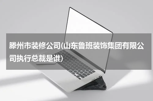 滕州市装修公司(山东鲁班装饰集团有限公司执行总裁是谁)