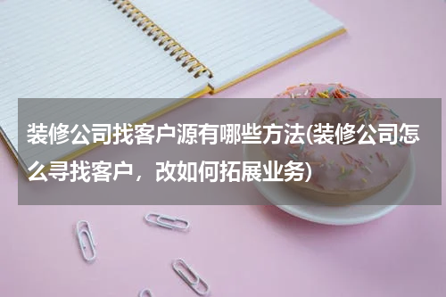 装修公司找客户源有哪些方法(装修公司怎么寻找客户，改如何拓展业务)