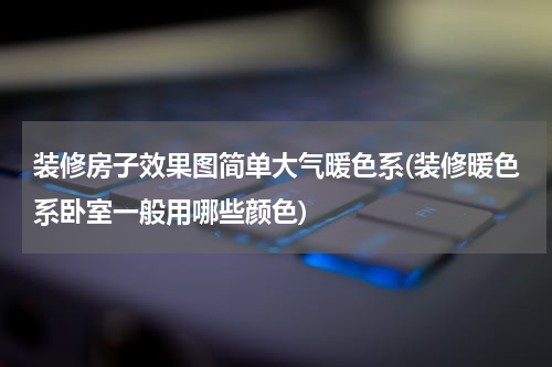 装修房子效果图简单大气暖色系(装修暖色系卧室一般用哪些颜色)
