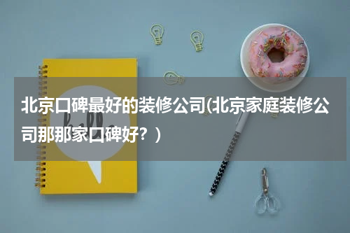 北京口碑最好的装修公司(北京家庭装修公司那那家口碑好？)