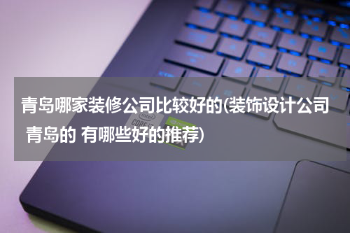 青岛哪家装修公司比较好的(装饰设计公司 青岛的 有哪些好的推荐)