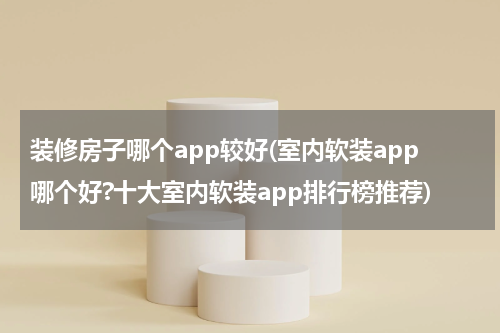 装修房子哪个app较好(室内软装app哪个好?十大室内软装app排行榜推荐)