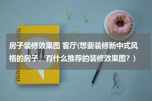 房子装修效果图 客厅(想要装修新中式风格的房子，有什么推荐的装修效果图？)