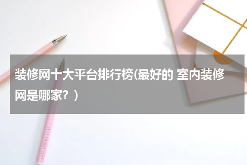 装修网十大平台排行榜(最好的 室内装修网是哪家？)