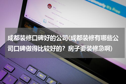 成都装修口碑好的公司(成都装修有哪些公司口碑做得比较好的？房子要装修急啊)