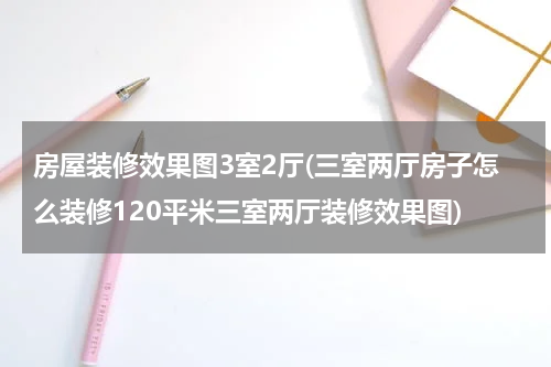 房屋装修效果图3室2厅(三室两厅房子怎么装修120平米三室两厅装修效果图)