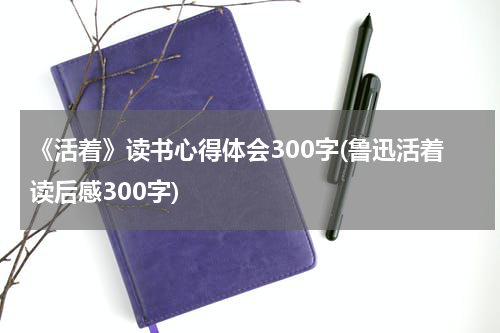 《活着》读书心得体会300字(鲁迅活着读后感300字)