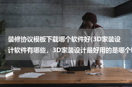 装修协议模板下载哪个软件好(3D家装设计软件有哪些，3D家装设计最好用的是哪个软件？)