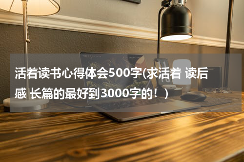 活着读书心得体会500字(求活着 读后感 长篇的最好到3000字的！)