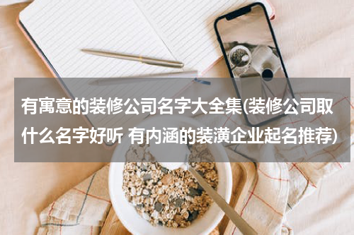 有寓意的装修公司名字大全集(装修公司取什么名字好听 有内涵的装潢企业起名推荐)