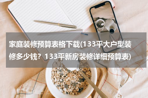 家庭装修预算表格下载(133平大户型装修多少钱？133平新房装修详细预算表)