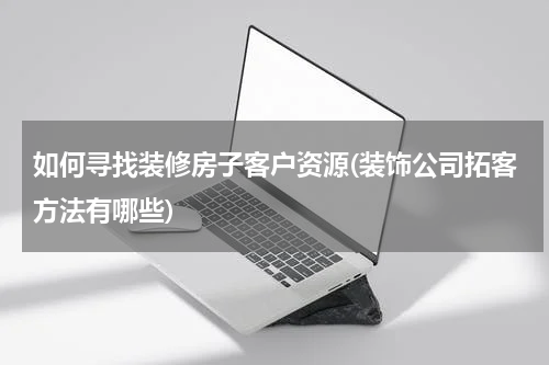 如何寻找装修房子客户资源(装饰公司拓客方法有哪些)
