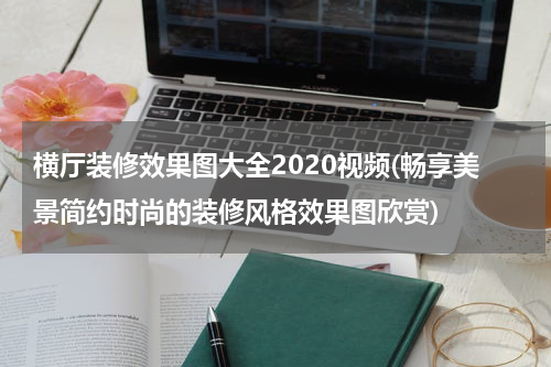 横厅装修效果图大全2020视频(畅享美景简约时尚的装修风格效果图欣赏)