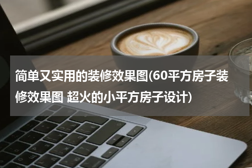 简单又实用的装修效果图(60平方房子装修效果图 超火的小平方房子设计)