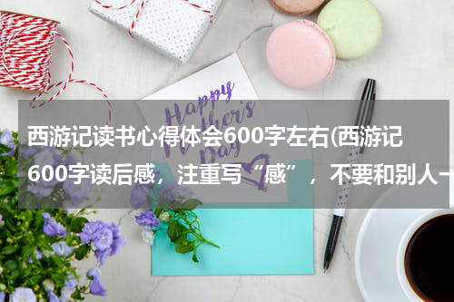 西游记读书心得体会600字左右(西游记600字读后感，注重写“感”，不要和别人一样的)