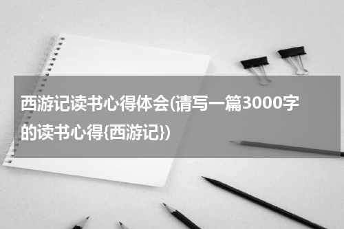 西游记读书心得体会(请写一篇3000字的读书心得{西游记})