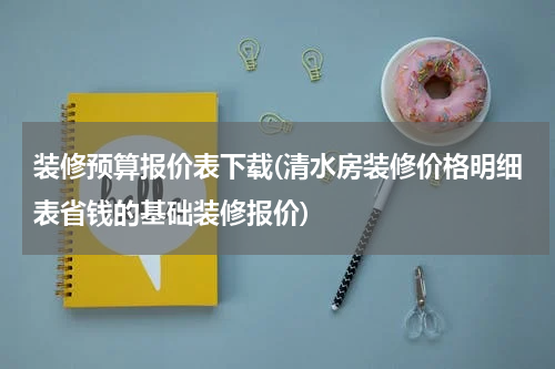 装修预算报价表下载(清水房装修价格明细表省钱的基础装修报价)