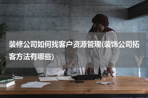装修公司如何找客户资源管理(装饰公司拓客方法有哪些)