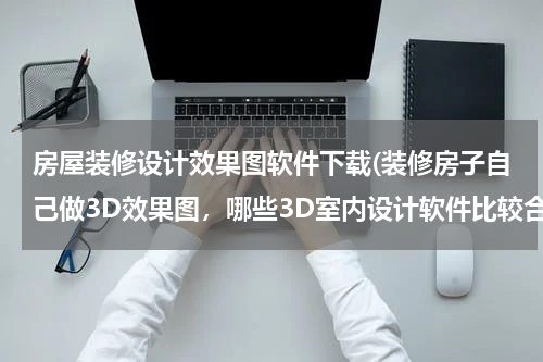 房屋装修设计效果图软件下载(装修房子自己做3D效果图，哪些3D室内设计软件比较合适)