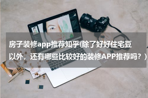 房子装修app推荐知乎(除了好好住宅豆以外，还有哪些比较好的装修APP推荐吗？)