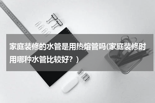 家庭装修的水管是用热熔管吗(家庭装修时用哪种水管比较好？)