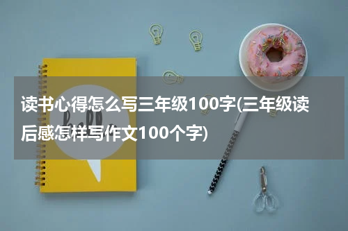 读书心得怎么写三年级100字(三年级读后感怎样写作文100个字)