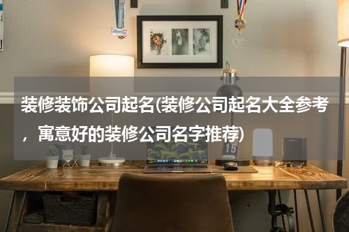 装修装饰公司起名(装修公司起名大全参考，寓意好的装修公司名字推荐)
