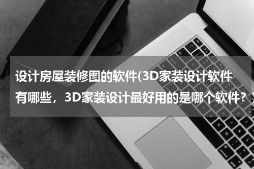 设计房屋装修图的软件(3D家装设计软件有哪些，3D家装设计最好用的是哪个软件？)