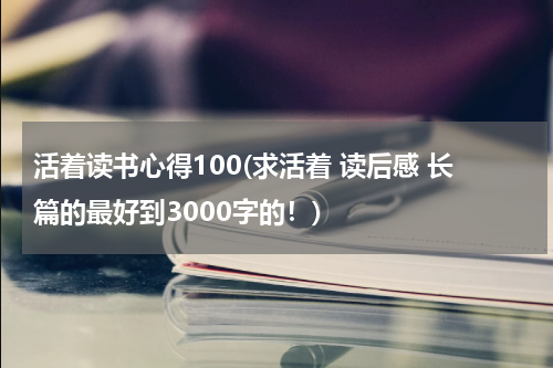 活着读书心得100(求活着 读后感 长篇的最好到3000字的！)