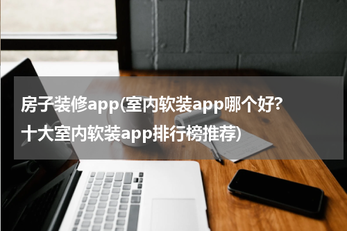 房子装修app(室内软装app哪个好?十大室内软装app排行榜推荐)
