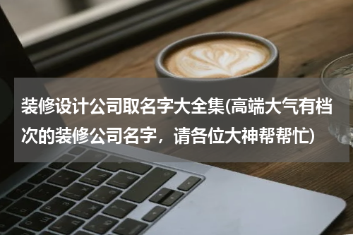 装修设计公司取名字大全集(高端大气有档次的装修公司名字，请各位大神帮帮忙)