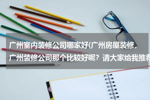 广州室内装修公司哪家好(广州房屋装修，广州装修公司那个比较好呢？请大家给我推荐一下，谢谢！)