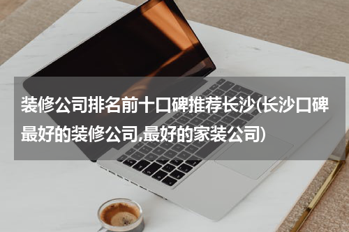 装修公司排名前十口碑推荐长沙(长沙口碑最好的装修公司,最好的家装公司)