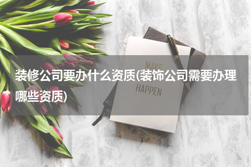 装修公司要办什么资质(装饰公司需要办理哪些资质)