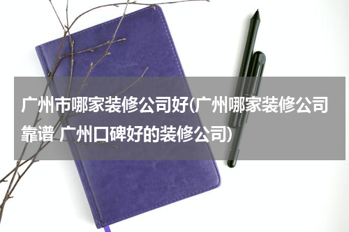 广州市哪家装修公司好(广州哪家装修公司靠谱 广州口碑好的装修公司)