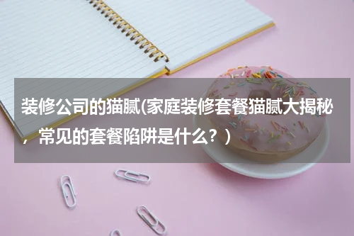 装修公司的猫腻(家庭装修套餐猫腻大揭秘，常见的套餐陷阱是什么？)