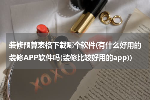 装修预算表格下载哪个软件(有什么好用的装修APP软件吗(装修比较好用的app))