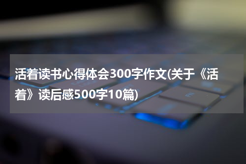 活着读书心得体会300字作文(关于《活着》读后感500字10篇)
