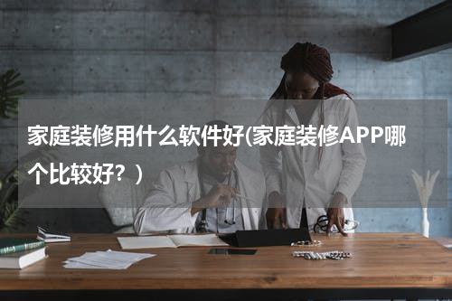 家庭装修用什么软件好(家庭装修APP哪个比较好？)